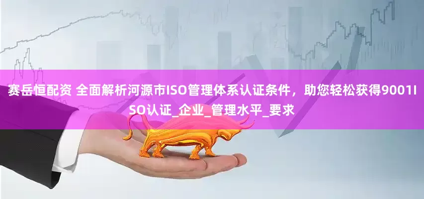 赛岳恒配资 全面解析河源市ISO管理体系认证条件，助您轻松获得9001ISO认证_企业_管理水平_要求