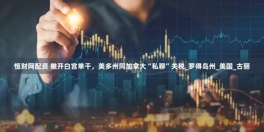 恒财网配资 撇开白宫单干，美多州同加拿大“私聊”关税_罗得岛州_美国_古丽