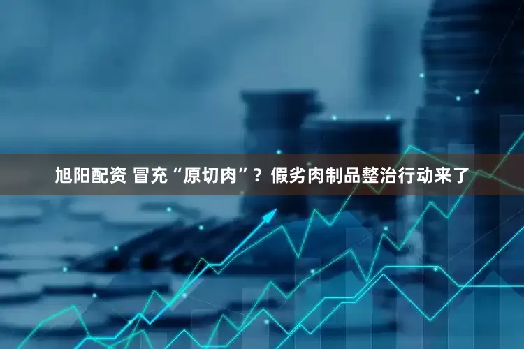 旭阳配资 冒充“原切肉”？假劣肉制品整治行动来了