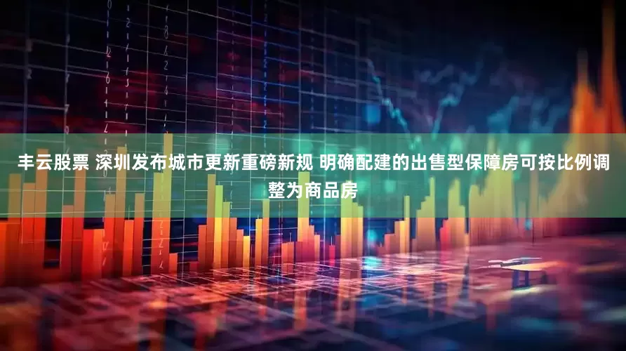 丰云股票 深圳发布城市更新重磅新规 明确配建的出售型保障房可按比例调整为商品房