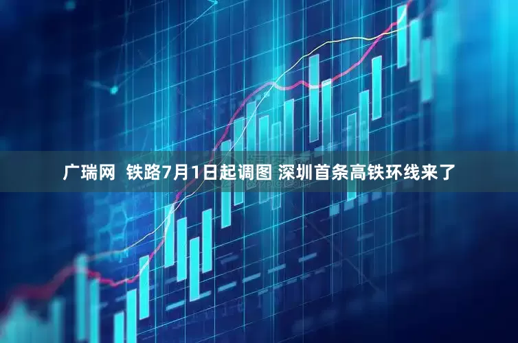 广瑞网  铁路7月1日起调图 深圳首条高铁环线来了