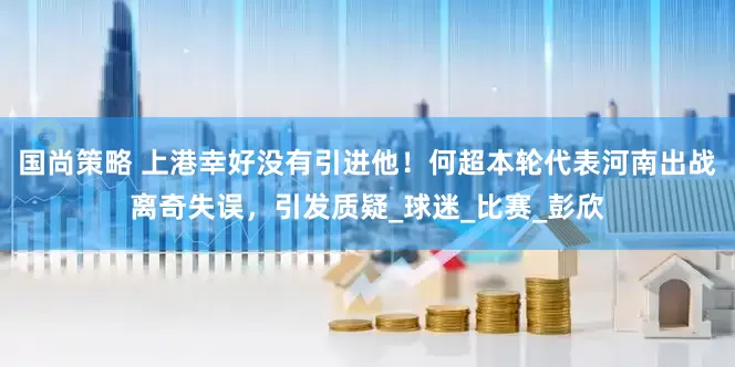 国尚策略 上港幸好没有引进他！何超本轮代表河南出战离奇失误，引发质疑_球迷_比赛_彭欣