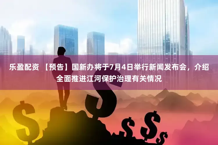 乐盈配资 【预告】国新办将于7月4日举行新闻发布会，介绍全面推进江河保护治理有关情况