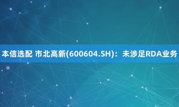 本信选配 市北高新(600604.SH)：未涉足RDA业务