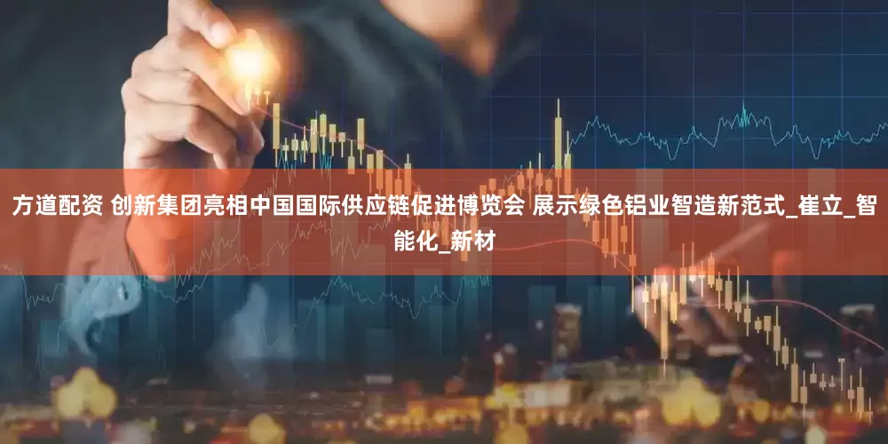 方道配资 创新集团亮相中国国际供应链促进博览会 展示绿色铝业智造新范式_崔立_智能化_新材
