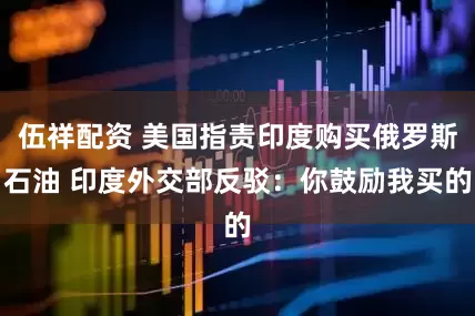 伍祥配资 美国指责印度购买俄罗斯石油 印度外交部反驳：你鼓励我买的