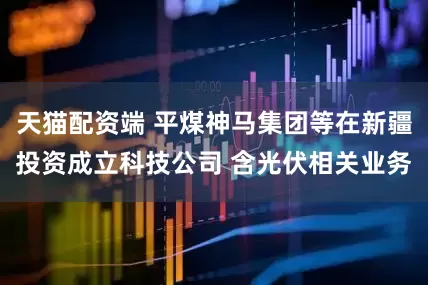 天猫配资端 平煤神马集团等在新疆投资成立科技公司 含光伏相关业务