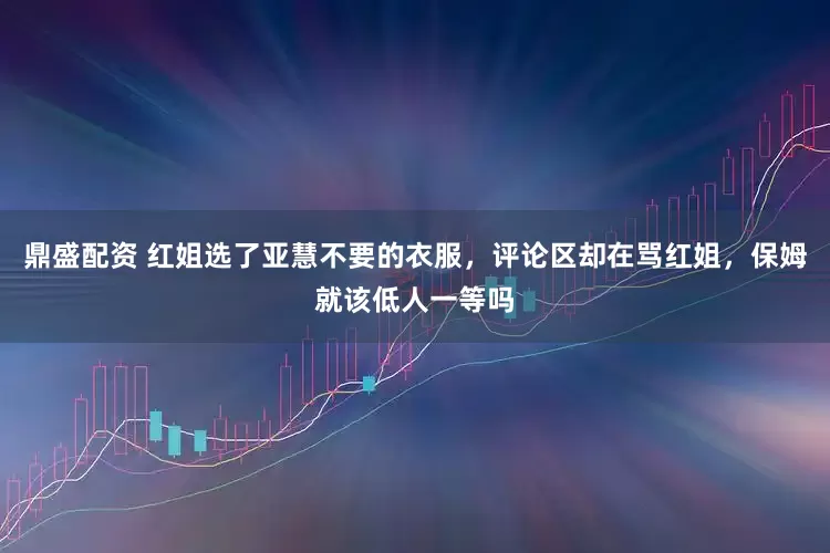 鼎盛配资 红姐选了亚慧不要的衣服，评论区却在骂红姐，保姆就该低人一等吗