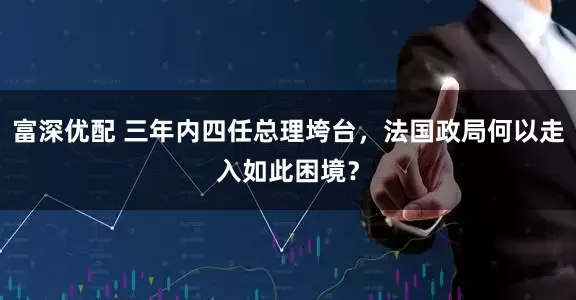 富深优配 三年内四任总理垮台，法国政局何以走入如此困境？