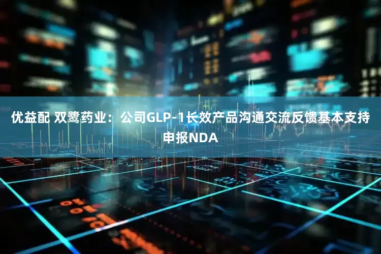 优益配 双鹭药业：公司GLP-1长效产品沟通交流反馈基本支持申报NDA