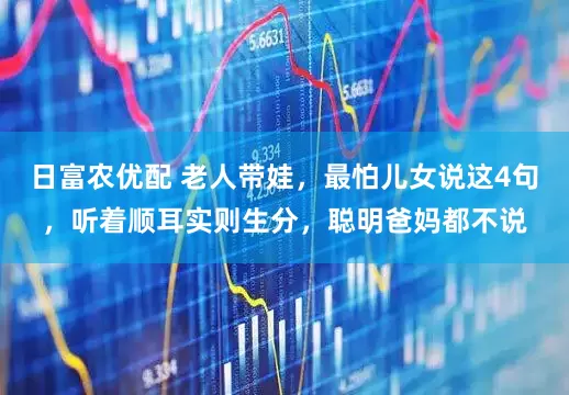 日富农优配 老人带娃，最怕儿女说这4句，听着顺耳实则生分，聪明爸妈都不说