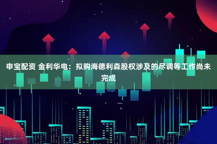 申宝配资 金利华电：拟购海德利森股权涉及的尽调等工作尚未完成