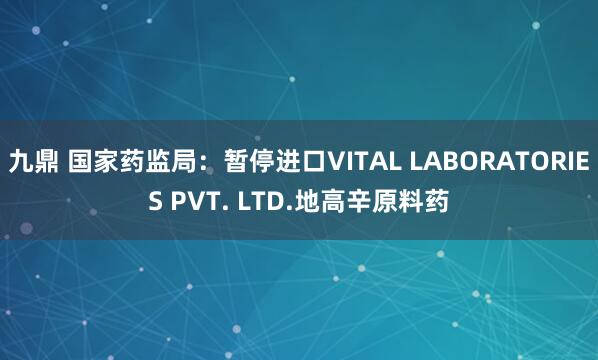 九鼎 国家药监局：暂停进口VITAL LABORATORIES PVT. LTD.地高辛原料药