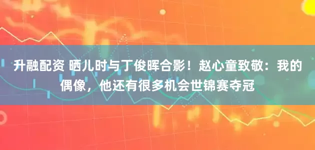升融配资 晒儿时与丁俊晖合影！赵心童致敬：我的偶像，他还有很多机会世锦赛夺冠