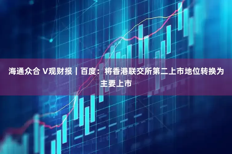 海通众合 V观财报｜百度：将香港联交所第二上市地位转换为主要上市